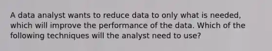 A data analyst wants to reduce data to only what is needed, which will improve the performance of the data. Which of the following techniques will the analyst need to use?