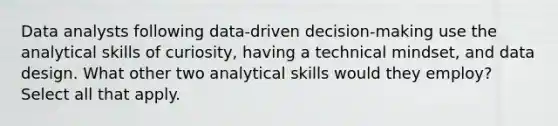 Data analysts following data-driven decision-making use the analytical skills of curiosity, having a technical mindset, and data design. What other two analytical skills would they employ? Select all that apply.