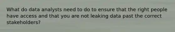 What do data analysts need to do to ensure that the right people have access and that you are not leaking data past the correct stakeholders?