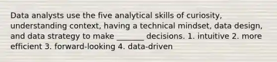 Data analysts use the five analytical skills of curiosity, understanding context, having a technical mindset, data design, and data strategy to make _______ decisions. 1. intuitive 2. more efficient 3. forward-looking 4. data-driven