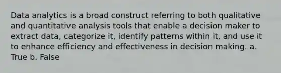 Data analytics is a broad construct referring to both qualitative and quantitative analysis tools that enable a decision maker to extract data, categorize it, identify patterns within it, and use it to enhance efficiency and effectiveness in decision making. a. True b. False