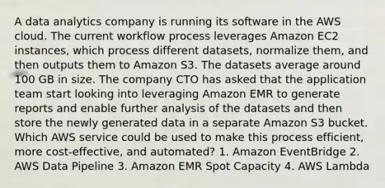 A data analytics company is running its software in the AWS cloud. The current workflow process leverages Amazon EC2 instances, which process different datasets, normalize them, and then outputs them to Amazon S3. The datasets average around 100 GB in size. The company CTO has asked that the application team start looking into leveraging Amazon EMR to generate reports and enable further analysis of the datasets and then store the newly generated data in a separate Amazon S3 bucket. Which AWS service could be used to make this process efficient, more cost-effective, and automated? 1. Amazon EventBridge 2. AWS Data Pipeline 3. Amazon EMR Spot Capacity 4. AWS Lambda