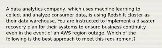 A data analytics company, which uses machine learning to collect and analyze consumer data, is using Redshift cluster as their data warehouse. You are instructed to implement a disaster recovery plan for their systems to ensure business continuity even in the event of an AWS region outage. Which of the following is the best approach to meet this requirement?