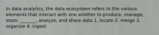 In data analytics, the data ecosystem refers to the various elements that interact with one another to produce, manage, store, _______, analyze, and share data 1. locate 2. merge 3. organize 4. ingest