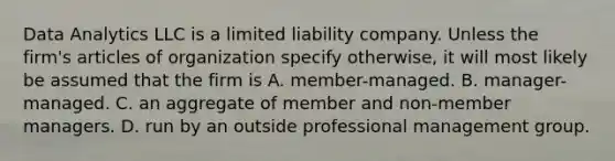 Data Analytics LLC is a limited liability company. Unless the firm's articles of organization specify otherwise, it will most likely be assumed that the firm is A. member-managed. B. manager-managed. C. an aggregate of member and non-member managers. D. run by an outside professional management group.