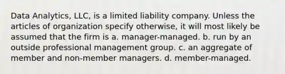 Data Analytics, LLC, is a limited liability company. Unless the articles of organization specify otherwise, it will most likely be assumed that the firm is a.​ manager-managed. b.​ run by an outside professional management group. c. ​an aggregate of member and non-member managers. d.​ member-managed.