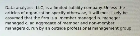 Data analytics, LLC, is a limited liability company. Unless the articles of organization specify otherwise, it will most likely be assumed that the firm is a. member managed b. manager managed c. an aggregate of member and non-member managers d. run by an outside professional management group