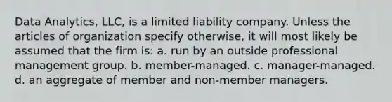 Data Analytics, LLC, is a limited liability company. Unless the articles of organization specify otherwise, it will most likely be assumed that the firm is: a. ​run by an outside professional management group. b. ​member-managed. c. ​manager-managed. d. ​an aggregate of member and non-member managers.