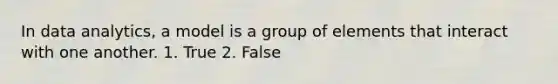 In data analytics, a model is a group of elements that interact with one another. 1. True 2. False