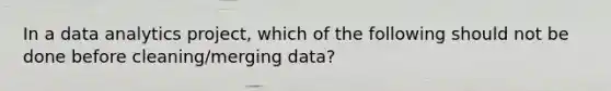 In a data analytics project, which of the following should not be done before cleaning/merging data?