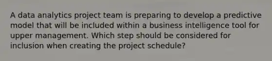 A data analytics project team is preparing to develop a predictive model that will be included within a business intelligence tool for upper management. Which step should be considered for inclusion when creating the project schedule?