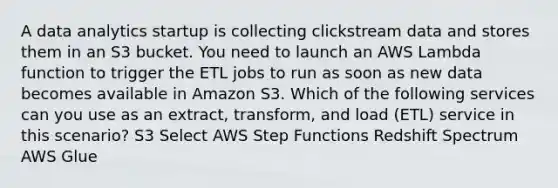 A data analytics startup is collecting clickstream data and stores them in an S3 bucket. You need to launch an AWS Lambda function to trigger the ETL jobs to run as soon as new data becomes available in Amazon S3. Which of the following services can you use as an extract, transform, and load (ETL) service in this scenario? S3 Select AWS Step Functions Redshift Spectrum AWS Glue