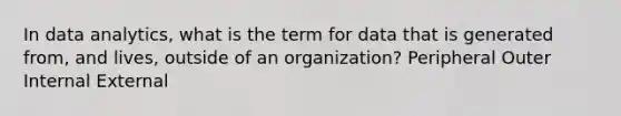 In data analytics, what is the term for data that is generated from, and lives, outside of an organization? Peripheral Outer Internal External