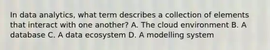 In data analytics, what term describes a collection of elements that interact with one another? A. The cloud environment B. A database C. A data ecosystem D. A modelling system