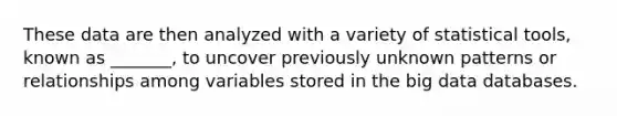 These data are then analyzed with a variety of statistical tools, known as _______, to uncover previously unknown patterns or relationships among variables stored in the big data databases.