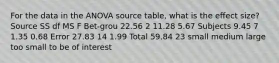 For the data in the ANOVA source table, what is the effect size? Source SS df MS F Bet-grou 22.56 2 11.28 5.67 Subjects 9.45 7 1.35 0.68 Error 27.83 14 1.99 Total 59.84 23 small medium large too small to be of interest