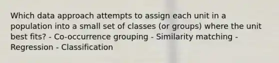 Which data approach attempts to assign each unit in a population into a small set of classes (or groups) where the unit best fits? - Co-occurrence grouping - Similarity matching - Regression - Classification