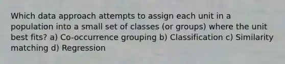 Which data approach attempts to assign each unit in a population into a small set of classes (or groups) where the unit best fits? a) Co-occurrence grouping b) Classification c) Similarity matching d) Regression