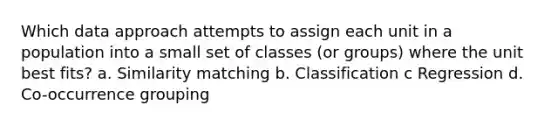 Which data approach attempts to assign each unit in a population into a small set of classes (or groups) where the unit best fits? a. Similarity matching b. Classification c Regression d. Co-occurrence grouping