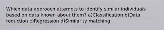 Which data approach attempts to identify similar individuals based on data known about them? a)Classification b)Data reduction c)Regression d)Similarity matching