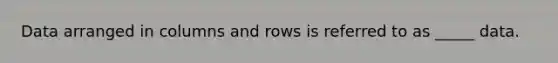 Data arranged in columns and rows is referred to as _____ data.