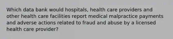 Which data bank would hospitals, health care providers and other health care facilities report medical malpractice payments and adverse actions related to fraud and abuse by a licensed health care provider?