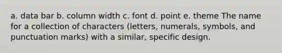 a. data bar b. column width c. font d. point e. theme The name for a collection of characters (letters, numerals, symbols, and punctuation marks) with a similar, specific design.