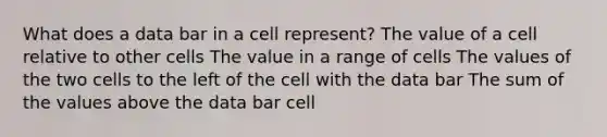 What does a data bar in a cell represent? The value of a cell relative to other cells The value in a range of cells The values of the two cells to the left of the cell with the data bar The sum of the values above the data bar cell