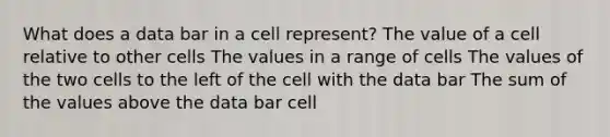 What does a data bar in a cell represent? The value of a cell relative to other cells The values in a range of cells The values of the two cells to the left of the cell with the data bar The sum of the values above the data bar cell