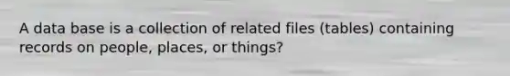 A data base is a collection of related files (tables) containing records on people, places, or things?