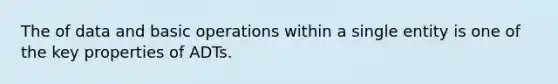 The of data and basic operations within a single entity is one of the key properties of ADTs.