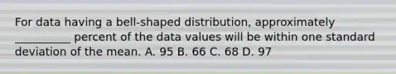 For data having a bell-shaped distribution, approximately __________ percent of the data values will be within one standard deviation of the mean. A. 95 B. 66 C. 68 D. 97