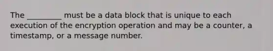 The _________ must be a data block that is unique to each execution of the encryption operation and may be a counter, a timestamp, or a message number.