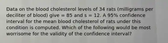 Data on <a href='https://www.questionai.com/knowledge/k7oXMfj7lk-the-blood' class='anchor-knowledge'>the blood</a> cholesterol levels of 34 rats (milligrams per deciliter of blood) give = 85 and s = 12. A 95% confidence interval for the mean blood cholesterol of rats under this condition is computed. Which of the following would be most worrisome for the validity of the confidence interval?