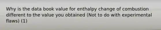 Why is the data book value for enthalpy change of combustion different to the value you obtained (Not to do with experimental flaws) (1)