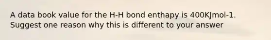 A data book value for the H-H bond enthapy is 400KJmol-1. Suggest one reason why this is different to your answer