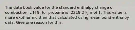 The data book value for the standard enthalpy change of combustion, c ̈H 9, for propane is -2219.2 kJ mol-1. This value is more exothermic than that calculated using mean bond enthalpy data. Give one reason for this.