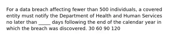 For a data breach affecting fewer than 500 individuals, a covered entity must notify the Department of Health and Human Services no later than _____ days following the end of the calendar year in which the breach was discovered. 30 60 90 120