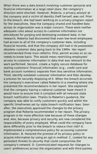 When there was a data breach involving customer personal and financial information at a large retail store, the company's directors were shocked. However, Roberta, a privacy analyst at the company and a victim of identity theft herself, was not. Prior to the breach, she had been working on a privacy program report for the executives. How the company shared and handled data across its organization was a major concern. There were neither adequate rules about access to customer information nor procedures for purging and destroying outdated data. In her research, Roberta had discovered that even low-level employees had access to all of the company's customer data, including financial records, and that the company still had in its possession obsolete customer data going back to the 1980s. Her report recommended three main reforms. First, permit access on an as-needs-to-know basis. This would mean restricting employees' access to customer information to data that was relevant to the work performed. Second, create a highly secure database for storing customers' financial information (e.g., credit card and bank account numbers) separate from less sensitive information. Third, identify outdated customer information and then develop a process for securely disposing of it. When the breach occurred, the company's executives called Roberta to a meeting where she presented the recommendations in her report. She explained that the company having a national customer base meant it would have to ensure that it complied with all relevant state breach notification laws. Thanks to Roberta's guidance, the company was able to notify customers quickly and within the specific timeframes set by state breach notification laws. Soon after, the executives approved the changes to the privacy program that Roberta recommended in her report. The privacy program is far more effective now because of these changes and, also, because privacy and security are now considered the responsibility of every employee. What could the company have done differently prior to the breach to reduce their risk? A. Implemented a comprehensive policy for accessing customer information. B. Honored the promise of its privacy policy to acquire information by using an opt-in method. C. Looked for any persistent threats to security that could compromise the company's network. D. Communicated requests for changes to users' preferences across the organization and with third parties.