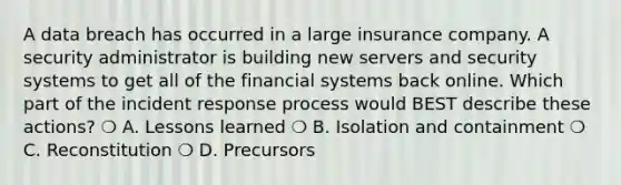 A data breach has occurred in a large insurance company. A security administrator is building new servers and security systems to get all of the financial systems back online. Which part of the incident response process would BEST describe these actions? ❍ A. Lessons learned ❍ B. Isolation and containment ❍ C. Reconstitution ❍ D. Precursors