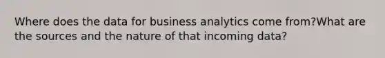 Where does the data for business analytics come from?What are the sources and the nature of that incoming data?