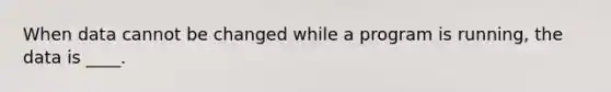 When data cannot be changed while a program is running, the data is ____.