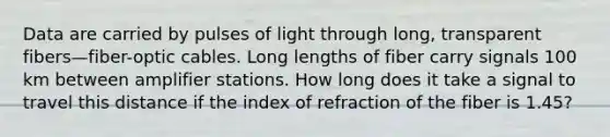 Data are carried by pulses of light through long, transparent fibers—fiber-optic cables. Long lengths of fiber carry signals 100 km between amplifier stations. How long does it take a signal to travel this distance if the index of refraction of the fiber is 1.45?