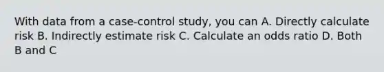 With data from a case-control study, you can A. Directly calculate risk B. Indirectly estimate risk C. Calculate an odds ratio D. Both B and C