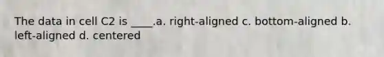 The data in cell C2 is ____.a. right-aligned c. bottom-aligned b. left-aligned d. centered
