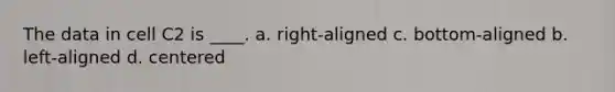 The data in cell C2 is ____. a. right-aligned c. bottom-aligned b. left-aligned d. centered