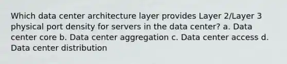 Which data center architecture layer provides Layer 2/Layer 3 physical port density for servers in the data center? a. Data center core b. Data center aggregation c. Data center access d. Data center distribution