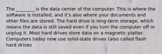 The ________ is the data center of the computer. This is where the software is installed, and it's also where your documents and other files are stored. The hard drive is long-term storage, which means the data is still saved even if you turn the computer off or unplug it. Most hard drives store data on a magnetic platter. Computers today now use solid-state drives (also called flash hard drives