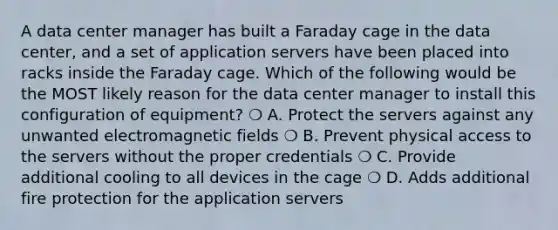 A data center manager has built a Faraday cage in the data center, and a set of application servers have been placed into racks inside the Faraday cage. Which of the following would be the MOST likely reason for the data center manager to install this configuration of equipment? ❍ A. Protect the servers against any unwanted electromagnetic fields ❍ B. Prevent physical access to the servers without the proper credentials ❍ C. Provide additional cooling to all devices in the cage ❍ D. Adds additional fire protection for the application servers