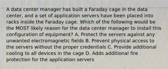 A data center manager has built a Faraday cage in the data center, and a set of application servers have been placed into racks inside the Faraday cage. Which of the following would be the MOST likely reason for the data center manager to install this configuration of equipment? A. Protect the servers against any unwanted electromagnetic fields B. Prevent physical access to the servers without the proper credentials C. Provide additional cooling to all devices in the cage D. Adds additional fire protection for the application servers